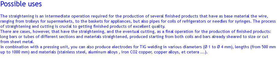 Possible uses The straightening is an intermediate operation required for the production of several finished products that have as base material the wire, ranging from trolleys for supermarkets, to the baskets for appliances, but also pipes for coils of refrigerators or needles for syringes. The process of straightening and cutting is crucial to getting finished products of excellent quality.
There are cases, however, that have the straightening, and the eventual cutting, as a final operation for the production of finished products: long bars or tubes of different sections and materials straightened, produced starting from both coils and bars already sheared to size or cut from sheet metal.
In combination with a pressing unit, you can also produce electrodes for TIG welding in various diameters (Ø 1 to Ø 4 mm), lengths (from 500 mm up to 1000 mm) and materials (stainless steel, aluminum alloys , iron CO2 copper, copper alloys, et cetera ...). 