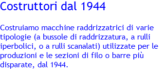 Costruttori dal 1944 Costruiamo macchine raddrizzatrici di varie tipologie (a bussole di raddrizzatura, a rulli iperbolici, o a rulli scanalati) utilizzate per le produzioni e le sezioni di filo o barre più disparate, dal 1944. 